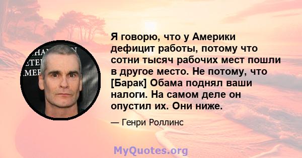 Я говорю, что у Америки дефицит работы, потому что сотни тысяч рабочих мест пошли в другое место. Не потому, что [Барак] Обама поднял ваши налоги. На самом деле он опустил их. Они ниже.