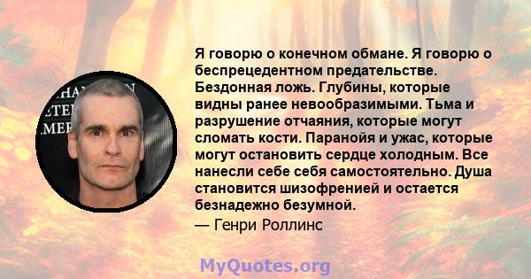 Я говорю о конечном обмане. Я говорю о беспрецедентном предательстве. Бездонная ложь. Глубины, которые видны ранее невообразимыми. Тьма и разрушение отчаяния, которые могут сломать кости. Паранойя и ужас, которые могут