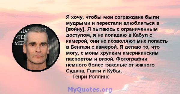 Я хочу, чтобы мои сограждане были мудрыми и перестали влюбляться в [войну]. Я пытаюсь с ограниченным доступом, я не попадаю в Кабул с камерой, они не позволяют мне попасть в Бенгази с камерой. Я делаю то, что могу, с