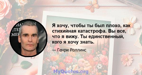 Я хочу, чтобы ты был плохо, как стихийная катастрофа. Вы все, что я вижу. Ты единственный, кого я хочу знать.