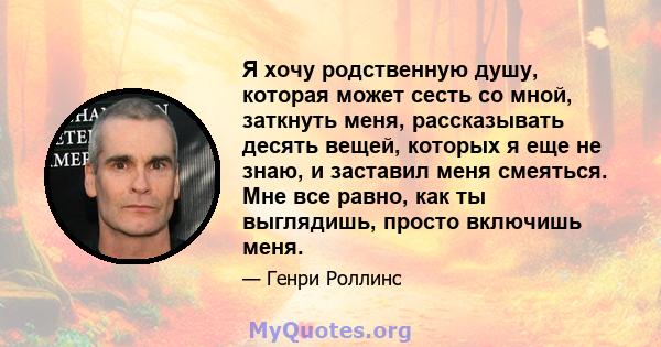 Я хочу родственную душу, которая может сесть со мной, заткнуть меня, рассказывать десять вещей, которых я еще не знаю, и заставил меня смеяться. Мне все равно, как ты выглядишь, просто включишь меня.