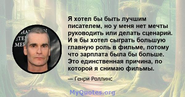 Я хотел бы быть лучшим писателем, но у меня нет мечты руководить или делать сценарий. И я бы хотел сыграть большую главную роль в фильме, потому что зарплата была бы больше. Это единственная причина, по которой я снимаю 