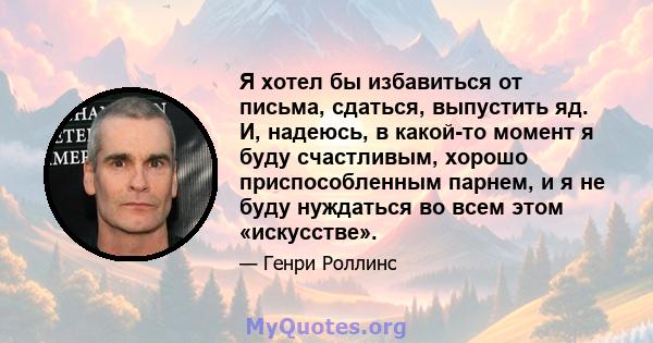 Я хотел бы избавиться от письма, сдаться, выпустить яд. И, надеюсь, в какой-то момент я буду счастливым, хорошо приспособленным парнем, и я не буду нуждаться во всем этом «искусстве».