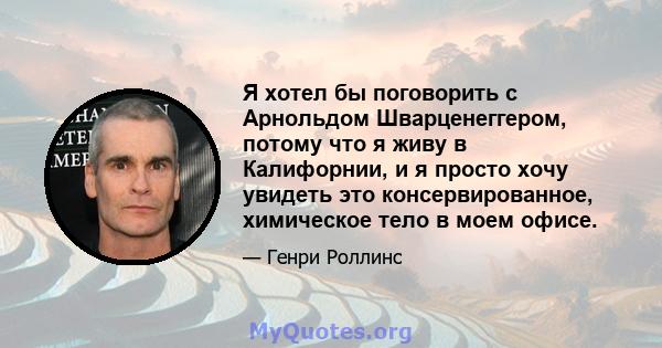 Я хотел бы поговорить с Арнольдом Шварценеггером, потому что я живу в Калифорнии, и я просто хочу увидеть это консервированное, химическое тело в моем офисе.