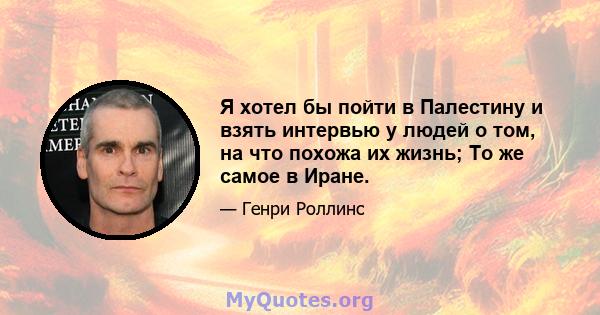 Я хотел бы пойти в Палестину и взять интервью у людей о том, на что похожа их жизнь; То же самое в Иране.