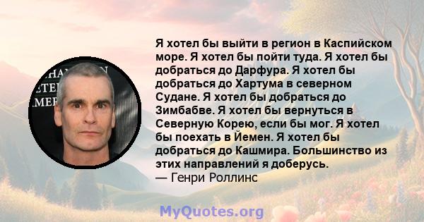 Я хотел бы выйти в регион в Каспийском море. Я хотел бы пойти туда. Я хотел бы добраться до Дарфура. Я хотел бы добраться до Хартума в северном Судане. Я хотел бы добраться до Зимбабве. Я хотел бы вернуться в Северную