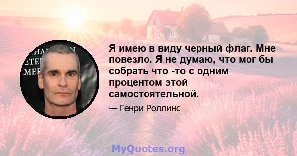 Я имею в виду черный флаг. Мне повезло. Я не думаю, что мог бы собрать что -то с одним процентом этой самостоятельной.