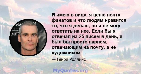 Я имею в виду, я ценю почту фанатов и что людям нравится то, что я делаю, но я не могу ответить на нее. Если бы я отвечал на 25 писем в день, я был бы просто парнем, отвечающим на почту, а не художником.