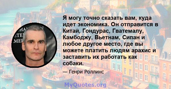 Я могу точно сказать вам, куда идет экономика. Он отправится в Китай, Гондурас, Гватемалу, Камбоджу, Вьетнам, Сипан и любое другое место, где вы можете платить людям арахис и заставить их работать как собаки.