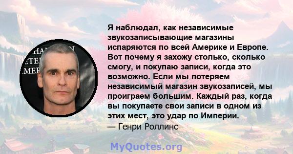 Я наблюдал, как независимые звукозаписывающие магазины испаряются по всей Америке и Европе. Вот почему я захожу столько, сколько смогу, и покупаю записи, когда это возможно. Если мы потеряем независимый магазин