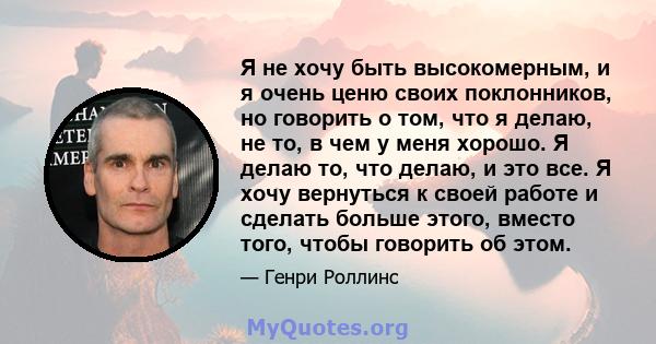 Я не хочу быть высокомерным, и я очень ценю своих поклонников, но говорить о том, что я делаю, не то, в чем у меня хорошо. Я делаю то, что делаю, и это все. Я хочу вернуться к своей работе и сделать больше этого, вместо 