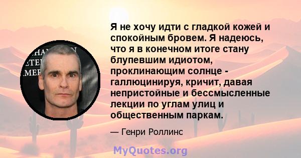 Я не хочу идти с гладкой кожей и спокойным бровем. Я надеюсь, что я в конечном итоге стану блупевшим идиотом, проклинающим солнце - галлюцинируя, кричит, давая непристойные и бессмысленные лекции по углам улиц и