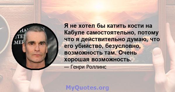 Я не хотел бы катить кости на Кабуле самостоятельно, потому что я действительно думаю, что его убийство, безусловно, возможность там. Очень хорошая возможность.