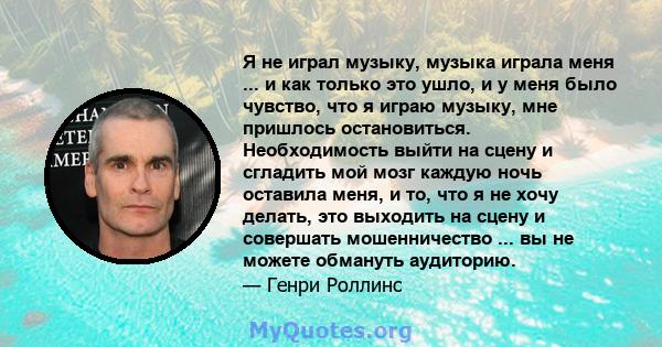 Я не играл музыку, музыка играла меня ... и как только это ушло, и у меня было чувство, что я играю музыку, мне пришлось остановиться. Необходимость выйти на сцену и сгладить мой мозг каждую ночь оставила меня, и то,