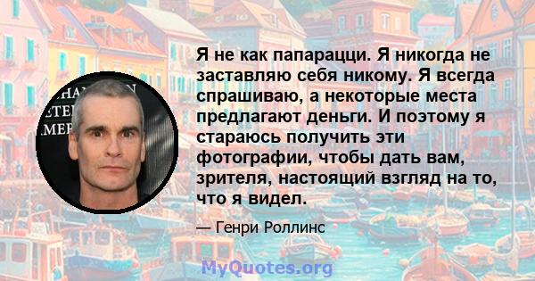 Я не как папарацци. Я никогда не заставляю себя никому. Я всегда спрашиваю, а некоторые места предлагают деньги. И поэтому я стараюсь получить эти фотографии, чтобы дать вам, зрителя, настоящий взгляд на то, что я видел.