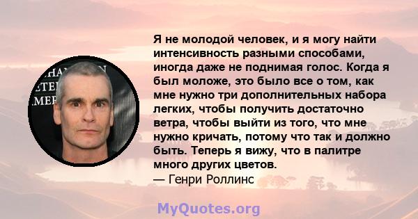 Я не молодой человек, и я могу найти интенсивность разными способами, иногда даже не поднимая голос. Когда я был моложе, это было все о том, как мне нужно три дополнительных набора легких, чтобы получить достаточно