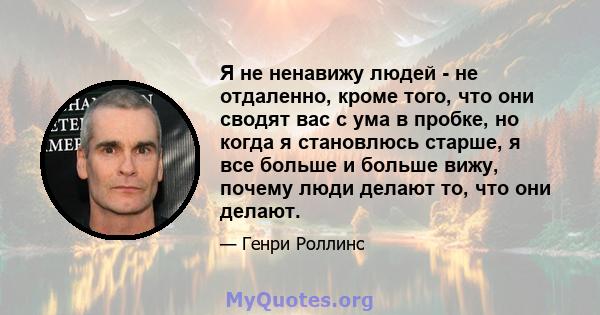 Я не ненавижу людей - не отдаленно, кроме того, что они сводят вас с ума в пробке, но когда я становлюсь старше, я все больше и больше вижу, почему люди делают то, что они делают.