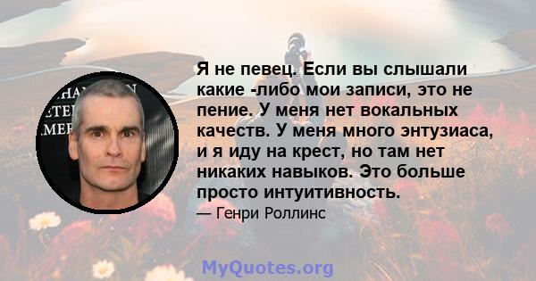 Я не певец. Если вы слышали какие -либо мои записи, это не пение. У меня нет вокальных качеств. У меня много энтузиаса, и я иду на крест, но там нет никаких навыков. Это больше просто интуитивность.