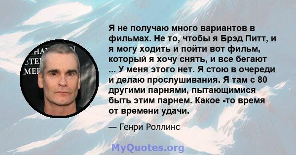 Я не получаю много вариантов в фильмах. Не то, чтобы я Брэд Питт, и я могу ходить и пойти вот фильм, который я хочу снять, и все бегают ... У меня этого нет. Я стою в очереди и делаю прослушивания. Я там с 80 другими