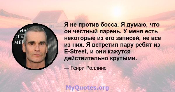 Я не против босса. Я думаю, что он честный парень. У меня есть некоторые из его записей, не все из них. Я встретил пару ребят из E-Street, и они кажутся действительно крутыми.