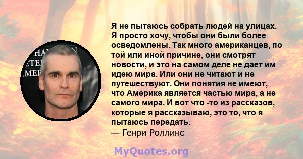 Я не пытаюсь собрать людей на улицах. Я просто хочу, чтобы они были более осведомлены. Так много американцев, по той или иной причине, они смотрят новости, и это на самом деле не дает им идею мира. Или они не читают и