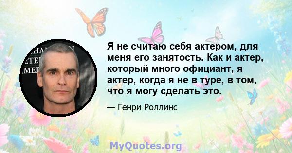 Я не считаю себя актером, для меня его занятость. Как и актер, который много официант, я актер, когда я не в туре, в том, что я могу сделать это.