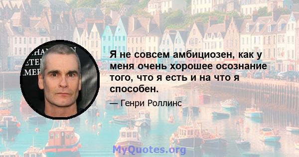 Я не совсем амбициозен, как у меня очень хорошее осознание того, что я есть и на что я способен.