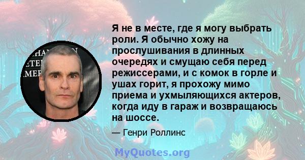 Я не в месте, где я могу выбрать роли. Я обычно хожу на прослушивания в длинных очередях и смущаю себя перед режиссерами, и с комок в горле и ушах горит, я прохожу мимо приема и ухмыляющихся актеров, когда иду в гараж и 