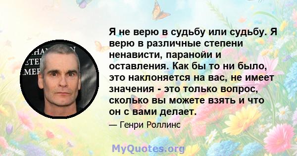 Я не верю в судьбу или судьбу. Я верю в различные степени ненависти, паранойи и оставления. Как бы то ни было, это наклоняется на вас, не имеет значения - это только вопрос, сколько вы можете взять и что он с вами