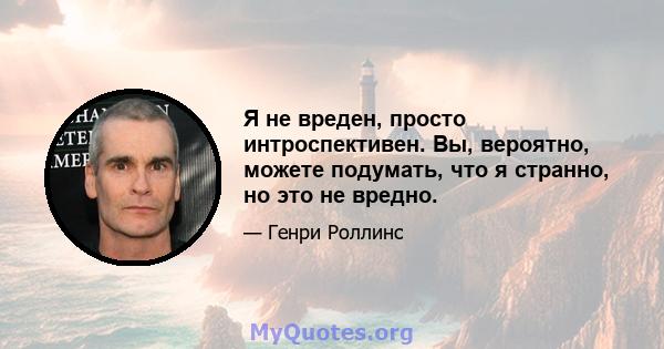 Я не вреден, просто интроспективен. Вы, вероятно, можете подумать, что я странно, но это не вредно.