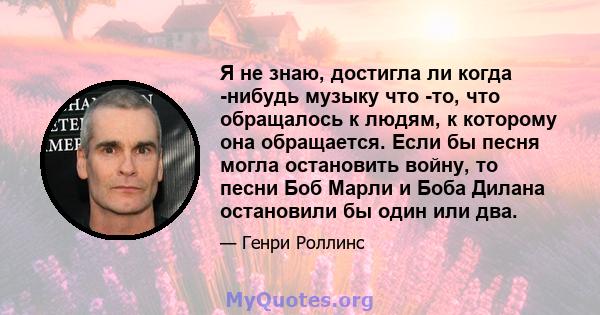 Я не знаю, достигла ли когда -нибудь музыку что -то, что обращалось к людям, к которому она обращается. Если бы песня могла остановить войну, то песни Боб Марли и Боба Дилана остановили бы один или два.