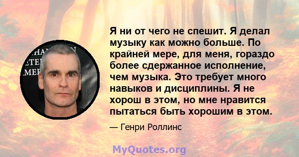 Я ни от чего не спешит. Я делал музыку как можно больше. По крайней мере, для меня, гораздо более сдержанное исполнение, чем музыка. Это требует много навыков и дисциплины. Я не хорош в этом, но мне нравится пытаться