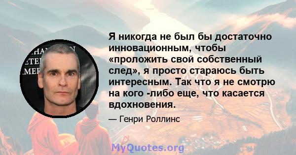 Я никогда не был бы достаточно инновационным, чтобы «проложить свой собственный след», я просто стараюсь быть интересным. Так что я не смотрю на кого -либо еще, что касается вдохновения.