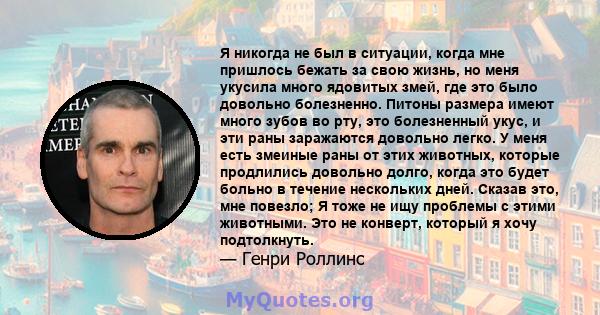 Я никогда не был в ситуации, когда мне пришлось бежать за свою жизнь, но меня укусила много ядовитых змей, где это было довольно болезненно. Питоны размера имеют много зубов во рту, это болезненный укус, и эти раны