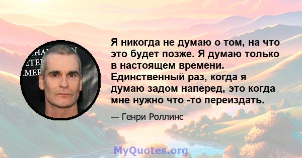 Я никогда не думаю о том, на что это будет позже. Я думаю только в настоящем времени. Единственный раз, когда я думаю задом наперед, это когда мне нужно что -то переиздать.