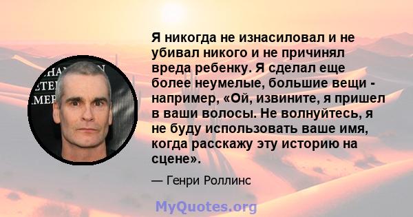 Я никогда не изнасиловал и не убивал никого и не причинял вреда ребенку. Я сделал еще более неумелые, большие вещи - например, «Ой, извините, я пришел в ваши волосы. Не волнуйтесь, я не буду использовать ваше имя, когда 