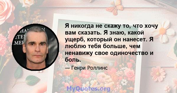 Я никогда не скажу то, что хочу вам сказать. Я знаю, какой ущерб, который он нанесет. Я люблю тебя больше, чем ненавижу свое одиночество и боль.