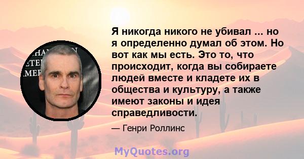 Я никогда никого не убивал ... но я определенно думал об этом. Но вот как мы есть. Это то, что происходит, когда вы собираете людей вместе и кладете их в общества и культуру, а также имеют законы и идея справедливости.