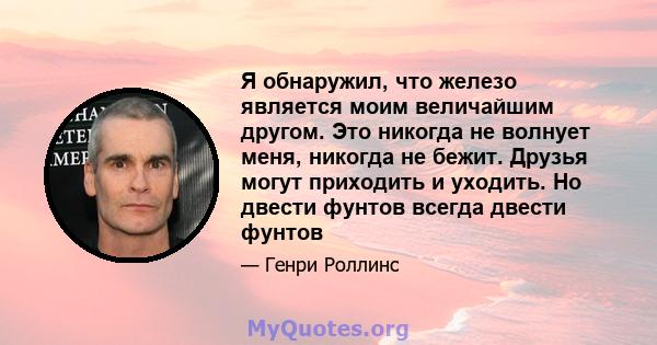 Я обнаружил, что железо является моим величайшим другом. Это никогда не волнует меня, никогда не бежит. Друзья могут приходить и уходить. Но двести фунтов всегда двести фунтов