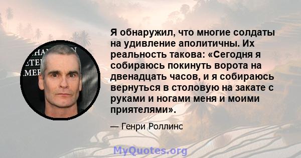 Я обнаружил, что многие солдаты на удивление аполитичны. Их реальность такова: «Сегодня я собираюсь покинуть ворота на двенадцать часов, и я собираюсь вернуться в столовую на закате с руками и ногами меня и моими