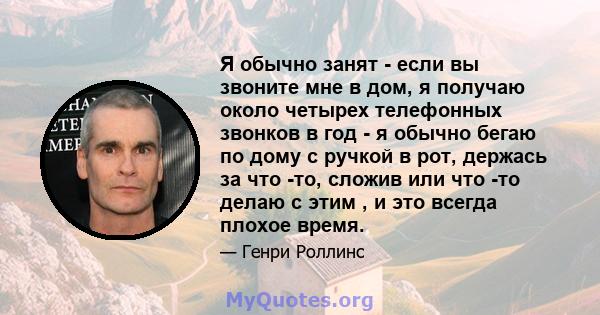 Я обычно занят - если вы звоните мне в дом, я получаю около четырех телефонных звонков в год - я обычно бегаю по дому с ручкой в ​​рот, держась за что -то, сложив или что -то делаю с этим , и это всегда плохое время.