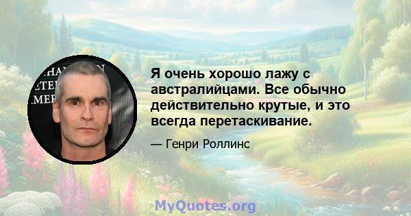 Я очень хорошо лажу с австралийцами. Все обычно действительно крутые, и это всегда перетаскивание.