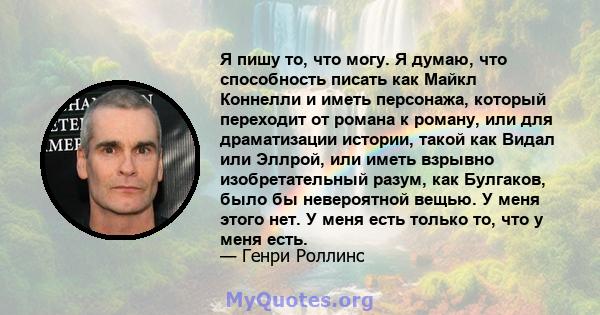 Я пишу то, что могу. Я думаю, что способность писать как Майкл Коннелли и иметь персонажа, который переходит от романа к роману, или для драматизации истории, такой как Видал или Эллрой, или иметь взрывно