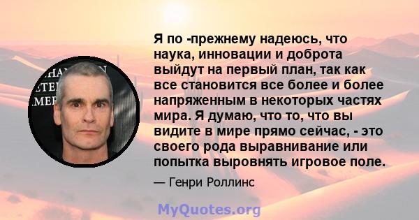 Я по -прежнему надеюсь, что наука, инновации и доброта выйдут на первый план, так как все становится все более и более напряженным в некоторых частях мира. Я думаю, что то, что вы видите в мире прямо сейчас, - это