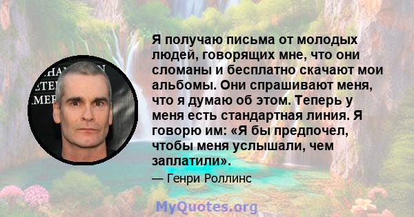 Я получаю письма от молодых людей, говорящих мне, что они сломаны и бесплатно скачают мои альбомы. Они спрашивают меня, что я думаю об этом. Теперь у меня есть стандартная линия. Я говорю им: «Я бы предпочел, чтобы меня 