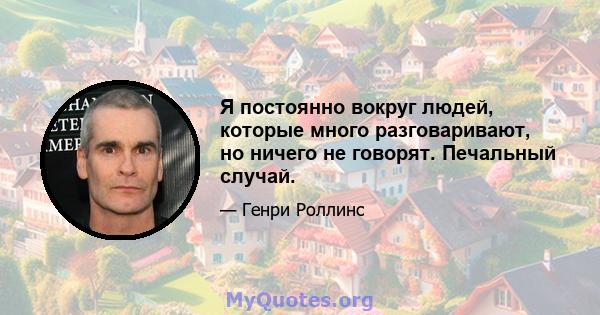 Я постоянно вокруг людей, которые много разговаривают, но ничего не говорят. Печальный случай.