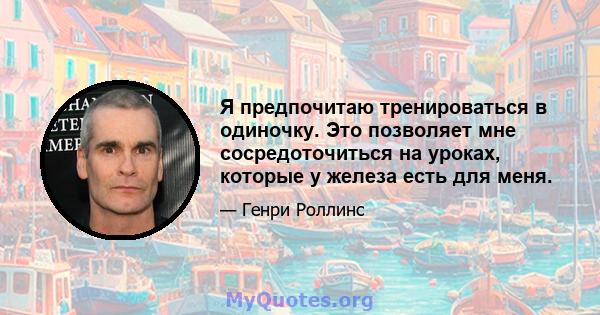 Я предпочитаю тренироваться в одиночку. Это позволяет мне сосредоточиться на уроках, которые у железа есть для меня.