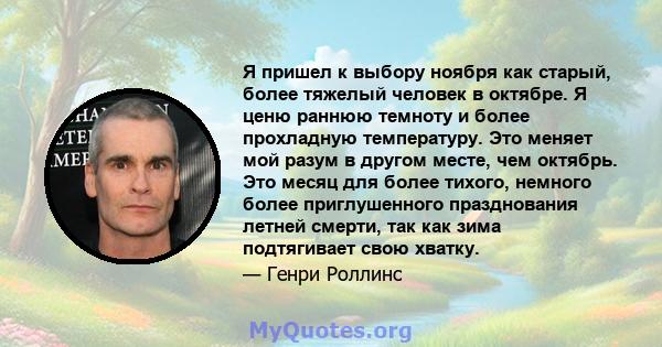 Я пришел к выбору ноября как старый, более тяжелый человек в октябре. Я ценю раннюю темноту и более прохладную температуру. Это меняет мой разум в другом месте, чем октябрь. Это месяц для более тихого, немного более