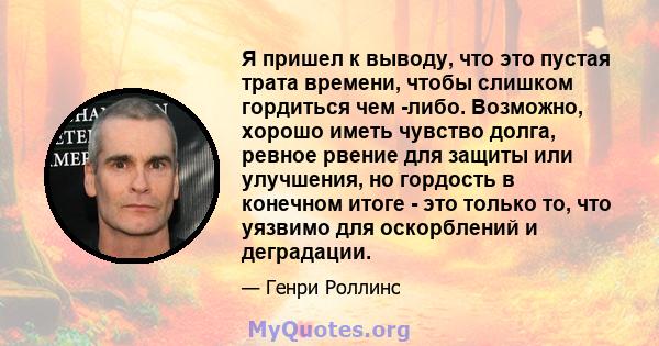 Я пришел к выводу, что это пустая трата времени, чтобы слишком гордиться чем -либо. Возможно, хорошо иметь чувство долга, ревное рвение для защиты или улучшения, но гордость в конечном итоге - это только то, что уязвимо 