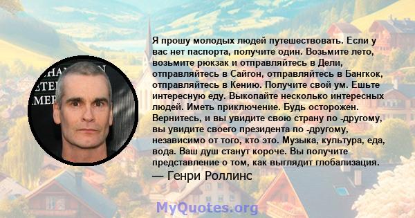 Я прошу молодых людей путешествовать. Если у вас нет паспорта, получите один. Возьмите лето, возьмите рюкзак и отправляйтесь в Дели, отправляйтесь в Сайгон, отправляйтесь в Бангкок, отправляйтесь в Кению. Получите свой